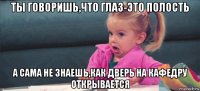 ты говоришь,что глаз-это полость а сама не знаешь,как дверь на кафедру открывается