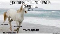 друг позвал обмывать машину. 