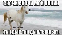 скочи,скочи мой коник тыгдык.тыгдык.тыкдыг!