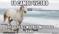 то самое чуство когда пересмотрел my little pony