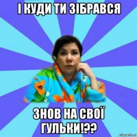 і куди ти зібрався знов на свої гульки!??