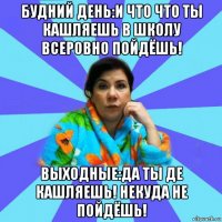 будний день:и что что ты кашляешь в школу всеровно пойдёшь! выходные:да ты де кашляешь! некуда не пойдёшь!