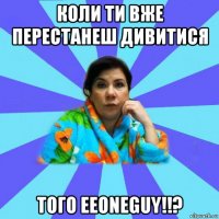 коли ти вже перестанеш дивитися того eeoneguy!!?