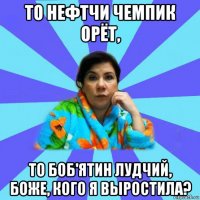 то нефтчи чемпик орëт, то боб'ятин лудчий, боже, кого я выростила?