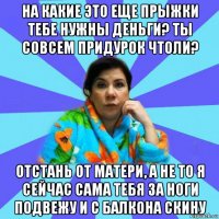 на какие это еще прыжки тебе нужны деньги? ты совсем придурок чтоли? отстань от матери, а не то я сейчас сама тебя за ноги подвежу и с балкона скину