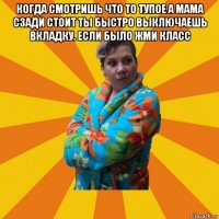 когда смотришь что то тупое а мама сзади стоит ты быстро выключаешь вкладку. если было жми класс 