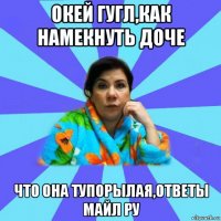 окей гугл,как намекнуть доче что она тупорылая,ответы майл ру