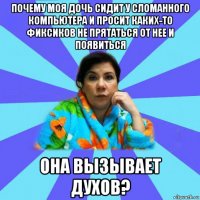 почему моя дочь сидит у сломанного компьютера и просит каких-то фиксиков не прятаться от нее и появиться она вызывает духов?