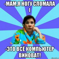 -мам,я ногу сломала ( -это всё компьютер виноват!