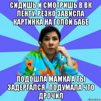 сидишь и смотришь в вк ленту. резко зависла картинка на голой бабе подошла мамка а ты задергался . подумала что дрочил