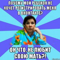 почему мой ребенок не хочет регистрировать меня в вконтакте? он что, не любит свою мать?!