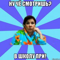 ну чё смотришь? в школу при!