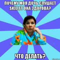 почему моя дочь слушает skillet она здорова? что делать?