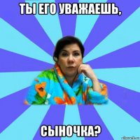 ты его уважаешь, сыночка?