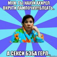 муж, ты нахуй ахирел вкрути лампочку!!блеать.. а секси бэба герл..