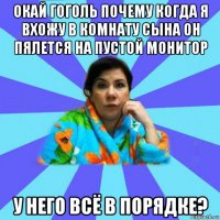 окай гоголь почему когда я вхожу в комнату сына он пялется на пустой монитор у него всё в порядке?