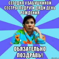 сегодня у бабушкиной сестры подруги дяди день рождения обязательно поздравь!