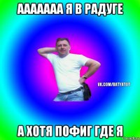 ааааааа я в радуге а хотя пофиг где я