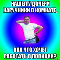 нашел у дочери наручники в комнате, она что хочет работать в полиции?