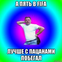 а пять в fifa лучше с пацанами побегал