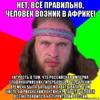 нет, всё правильно, человек возник в африке! хитрость в том, что российская империя славяноарийских гипербореев, в те далекие времена была больше и охватывала в том числе африканский континент, так что человек все же появился на территории россии