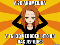 а 2d анимешка а ты 3d человек .кто из нас лучше?