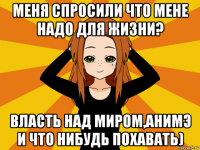 меня спросили что мене надо для жизни? власть над миром,анимэ и что нибудь похавать)