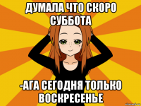 думала что скоро суббота -ага сегодня только воскресенье