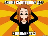 аниме смотришь? да? иди обниму:3