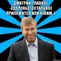 дмитрий, главное -здоровье! остальное приложится или купим ;) 