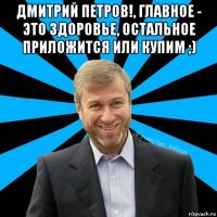 дмитрий петров!, главное - это здоровье, остальное приложится или купим ;) 