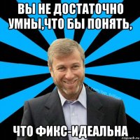 вы не достаточно умны,что бы понять, что фикс-идеальна