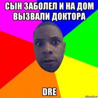 сын заболел и на дом вызвали доктора dre