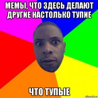 мемы, что здесь делают другие настолько тупие что тупые