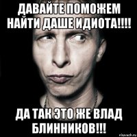 давайте поможем найти даше идиота!!!! да так это же влад блинников!!!