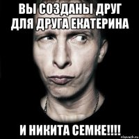 вы созданы друг для друга екатерина и никита семке!!!!