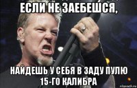 если не заебешся, найдешь у себя в заду пулю 15-го калибра