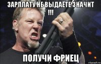 зарплату не выдаёте значит !!! получи фриец