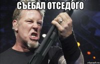 съебал отседого 