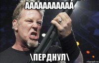 ааааааааааа \перднул\