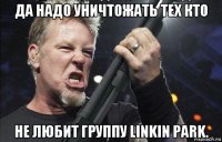 да надо уничтожать тех кто не любит группу linkin park.