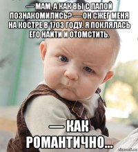 — мам, а как вы с папой познакомились? — он сжег меня на костре в 1703 году. я поклялась его найти и отомстить. — как романтично...