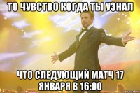 то чувство когда ты узнал что следующий матч 17 января в 16:00