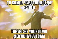 то самое чувство,когда нашел такую же упоротую девушку,как сам