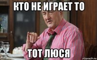 кто не играет то тот люся