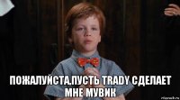  пожалуйста,пусть trady сделает мне мувик