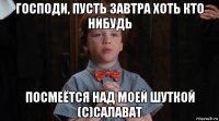 господи, пусть завтра хоть кто нибудь посмеётся над моей шуткой (с)салават