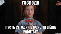 господи пусть сегодня в ночь, не лёша работает