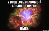 у всех есть знакомый алкаш по имени: лёня.