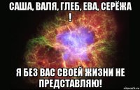 саша, валя, глеб, ева, серёжа ! я без вас своей жизни не представляю!